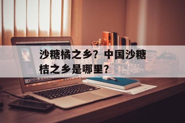 沙糖橘之乡？中国沙糖桔之乡是哪里？-第1张图片-
