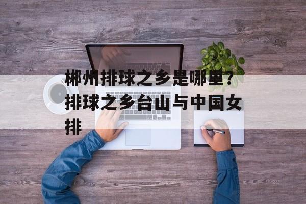 郴州排球之乡是哪里？排球之乡台山与中国女排-第1张图片-