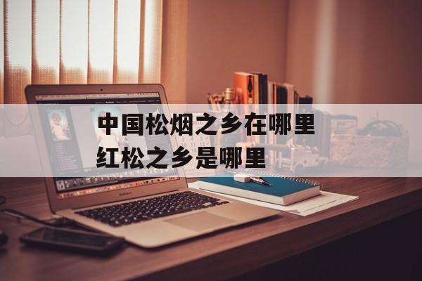 中国松烟之乡在哪里 红松之乡是哪里-第1张图片-