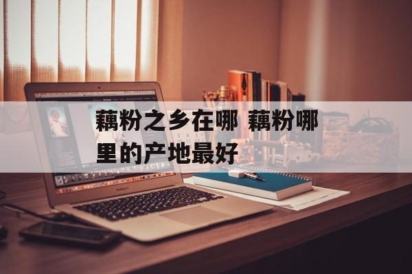 藕粉之乡在哪 藕粉哪里的产地最好-第1张图片-