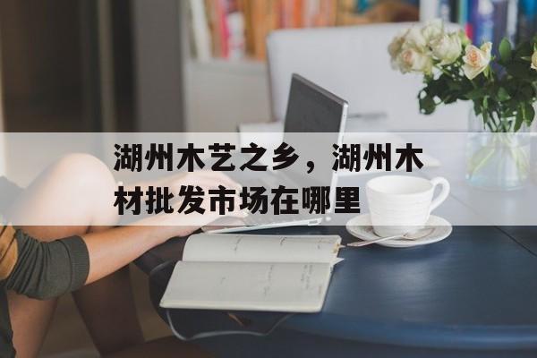 湖州木艺之乡，湖州木材批发市场在哪里-第1张图片-