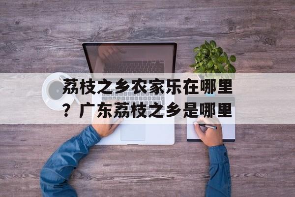 荔枝之乡农家乐在哪里？广东荔枝之乡是哪里-第1张图片-