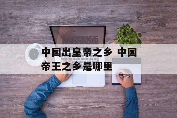 中国出皇帝之乡 中国帝王之乡是哪里-第1张图片-