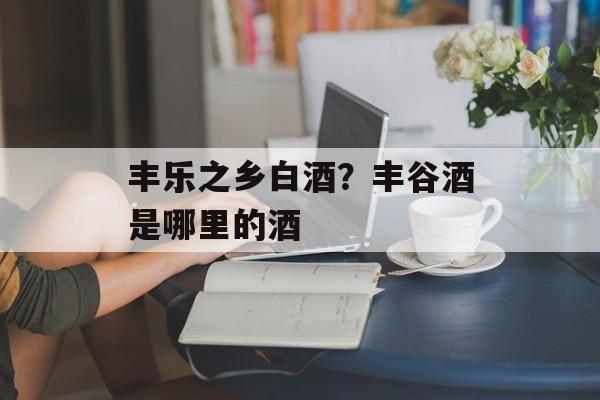 丰乐之乡白酒？丰谷酒是哪里的酒-第1张图片-