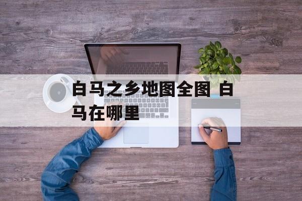 白马之乡地图全图 白马在哪里-第1张图片-