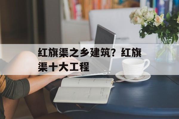 红旗渠之乡建筑？红旗渠十大工程-第1张图片-