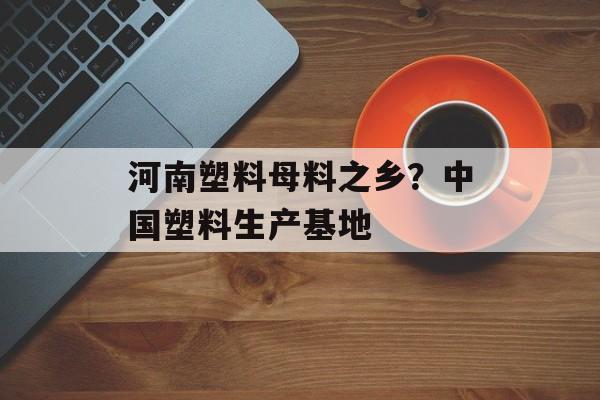 河南塑料母料之乡？中国塑料生产基地-第1张图片-