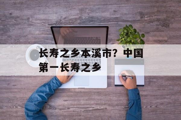 长寿之乡本溪市？中国第一长寿之乡-第1张图片-
