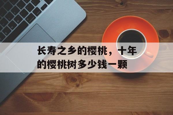 长寿之乡的樱桃，十年的樱桃树多少钱一颗-第1张图片-