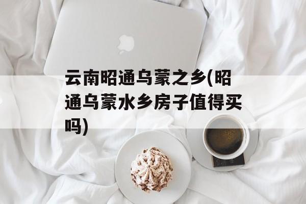 云南昭通乌蒙之乡(昭通乌蒙水乡房子值得买吗)-第1张图片-