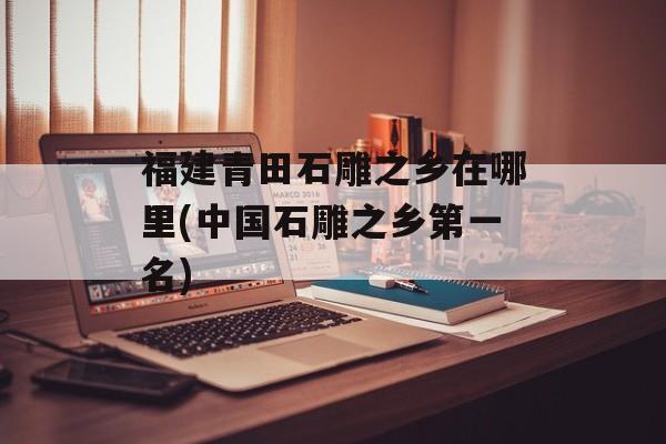 福建青田石雕之乡在哪里(中国石雕之乡第一名)-第1张图片-