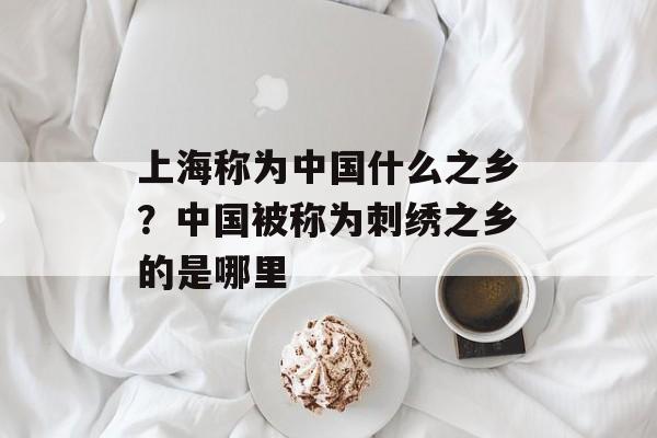 上海称为中国什么之乡？中国被称为刺绣之乡的是哪里-第1张图片-