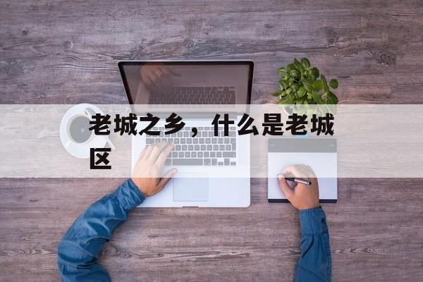 老城之乡，什么是老城区-第1张图片-
