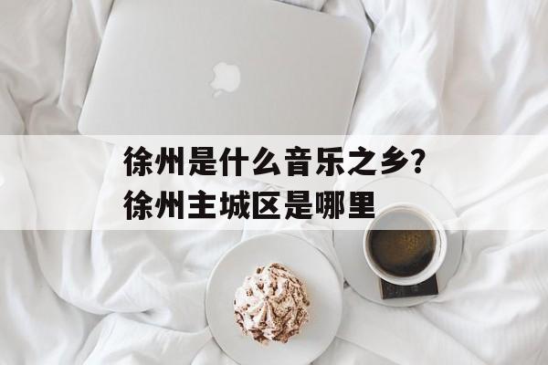 徐州是什么音乐之乡？徐州主城区是哪里-第1张图片-