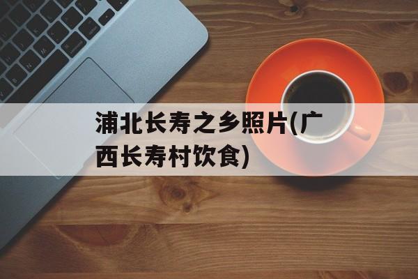 浦北长寿之乡照片(广西长寿村饮食)-第1张图片-