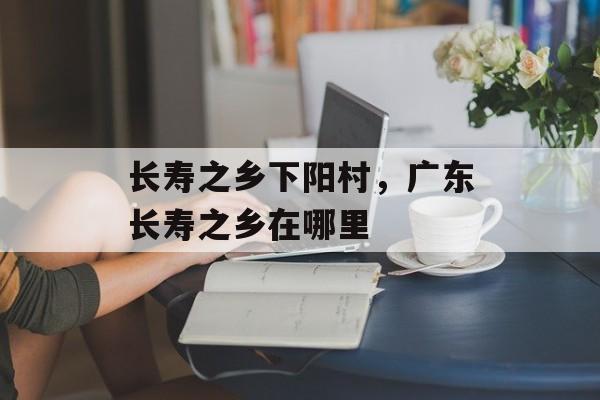 长寿之乡下阳村，广东长寿之乡在哪里-第1张图片-