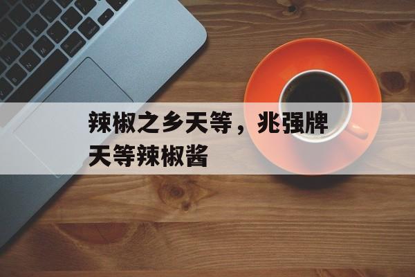 辣椒之乡天等，兆强牌天等辣椒酱-第1张图片-