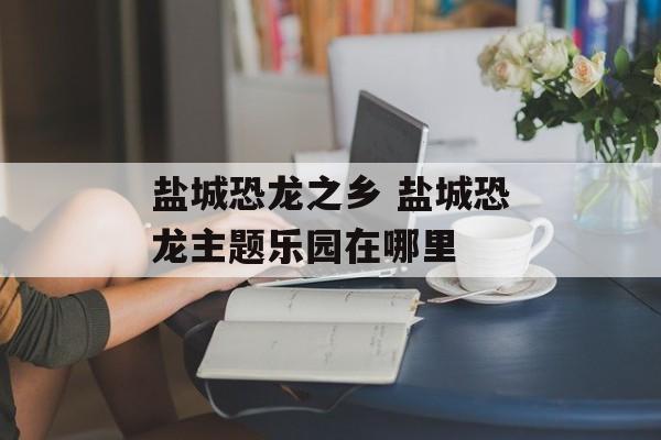 盐城恐龙之乡 盐城恐龙主题乐园在哪里-第1张图片-