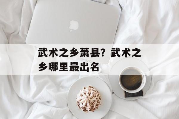 武术之乡萧县？武术之乡哪里最出名-第1张图片-