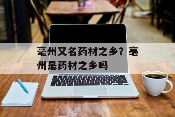 毫州又名药材之乡？亳州是药材之乡吗-第1张图片-