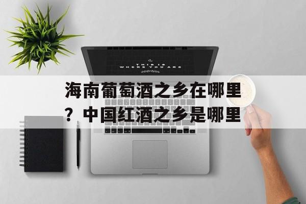海南葡萄酒之乡在哪里？中国红酒之乡是哪里-第1张图片-