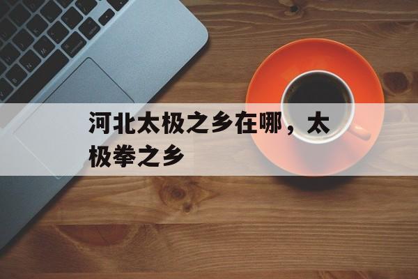 河北太极之乡在哪，太极拳之乡-第1张图片-