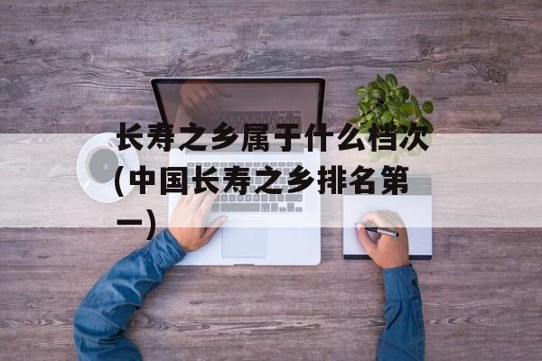 长寿之乡属于什么档次(中国长寿之乡排名第一)-第1张图片-