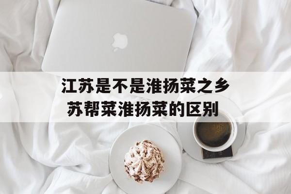 江苏是不是淮扬菜之乡 苏帮菜淮扬菜的区别-第1张图片-