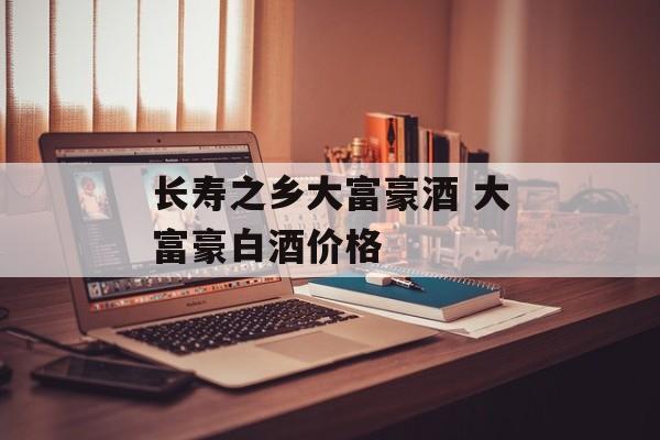 长寿之乡大富豪酒 大富豪白酒价格-第1张图片-