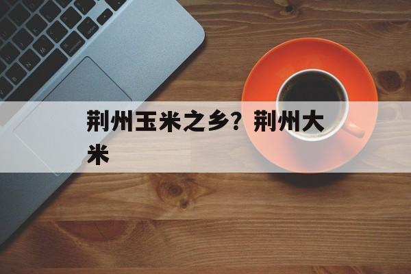 荆州玉米之乡？荆州大米-第1张图片-