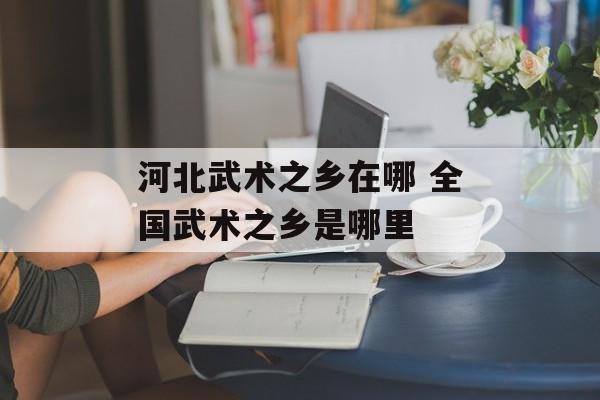 河北武术之乡在哪 全国武术之乡是哪里-第1张图片-