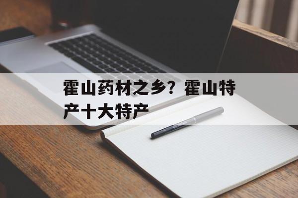 霍山药材之乡？霍山特产十大特产-第1张图片-