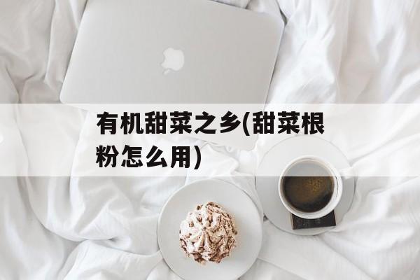 有机甜菜之乡(甜菜根粉怎么用)-第1张图片-