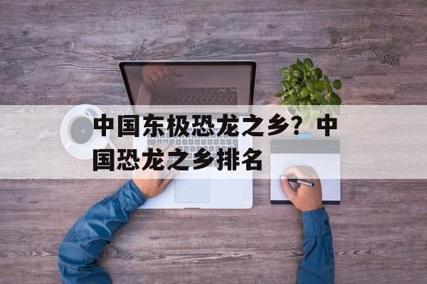 中国东极恐龙之乡？中国恐龙之乡排名-第1张图片-
