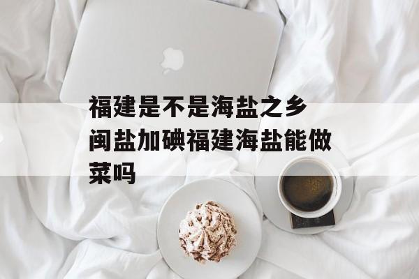 福建是不是海盐之乡 闽盐加碘福建海盐能做菜吗-第1张图片-