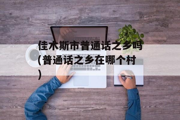 佳木斯市普通话之乡吗(普通话之乡在哪个村)-第1张图片-