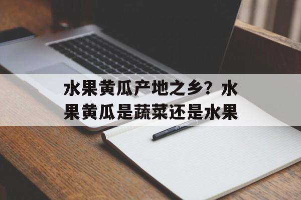 水果黄瓜产地之乡？水果黄瓜是蔬菜还是水果-第1张图片-