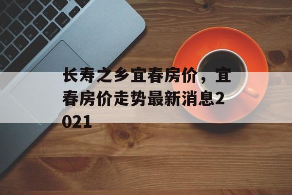 长寿之乡宜春房价，宜春房价走势最新消息2021-第1张图片-