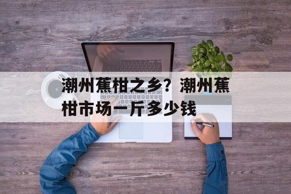 潮州蕉柑之乡？潮州蕉柑市场一斤多少钱-第1张图片-