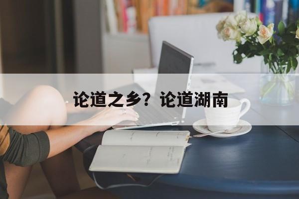 论道之乡？论道湖南-第1张图片-