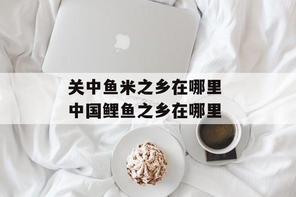 关中鱼米之乡在哪里 中国鲤鱼之乡在哪里-第1张图片-