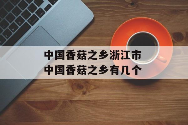 中国香菇之乡浙江市 中国香菇之乡有几个-第1张图片-