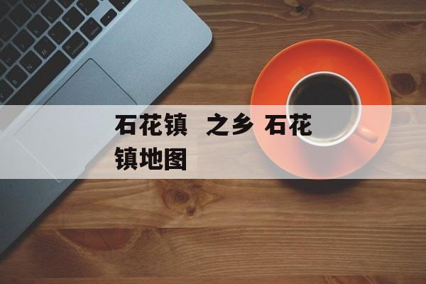 石花镇  之乡 石花镇地图-第1张图片-