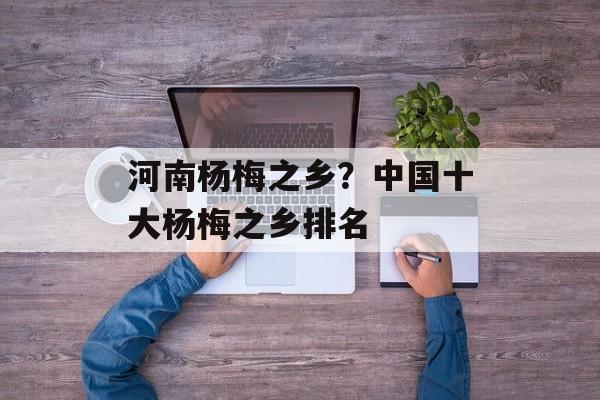 河南杨梅之乡？中国十大杨梅之乡排名-第1张图片-