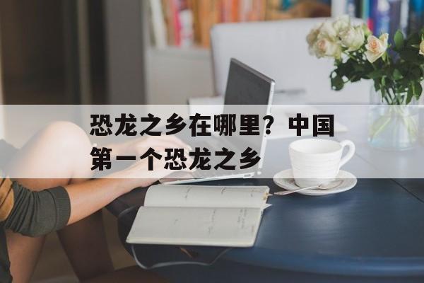 恐龙之乡在哪里？中国第一个恐龙之乡-第1张图片-