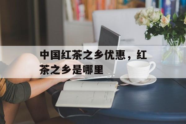 中国红茶之乡优惠，红茶之乡是哪里-第1张图片-