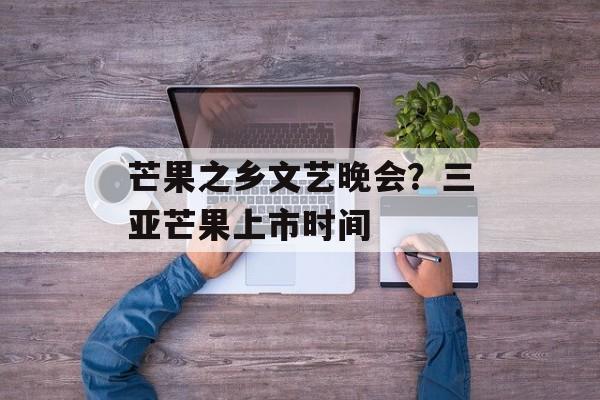 芒果之乡文艺晚会？三亚芒果上市时间-第1张图片-