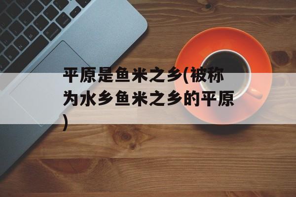平原是鱼米之乡(被称为水乡鱼米之乡的平原)-第1张图片-