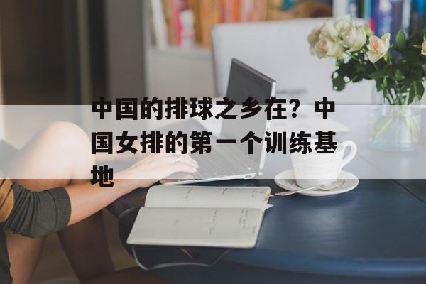 中国的排球之乡在？中国女排的第一个训练基地-第1张图片-