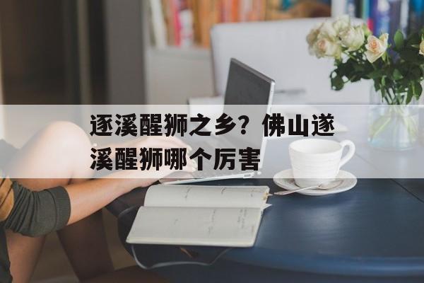 逐溪醒狮之乡？佛山遂溪醒狮哪个厉害-第1张图片-